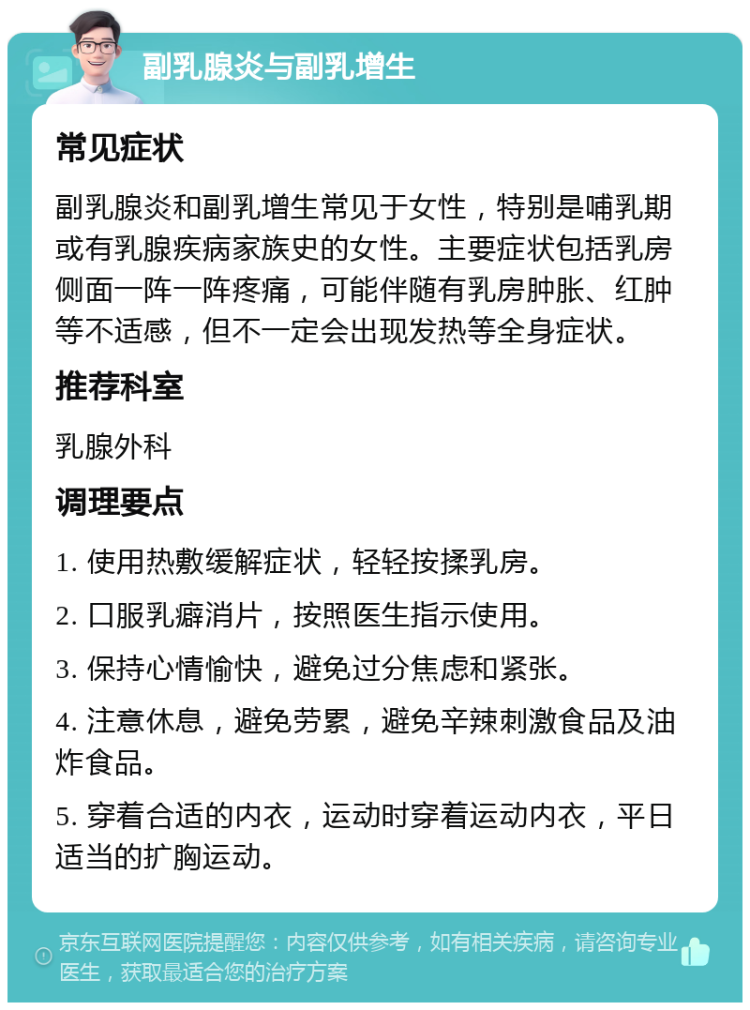 副乳腺炎与副乳增生 常见症状 副乳腺炎和副乳增生常见于女性，特别是哺乳期或有乳腺疾病家族史的女性。主要症状包括乳房侧面一阵一阵疼痛，可能伴随有乳房肿胀、红肿等不适感，但不一定会出现发热等全身症状。 推荐科室 乳腺外科 调理要点 1. 使用热敷缓解症状，轻轻按揉乳房。 2. 口服乳癖消片，按照医生指示使用。 3. 保持心情愉快，避免过分焦虑和紧张。 4. 注意休息，避免劳累，避免辛辣刺激食品及油炸食品。 5. 穿着合适的内衣，运动时穿着运动内衣，平日适当的扩胸运动。