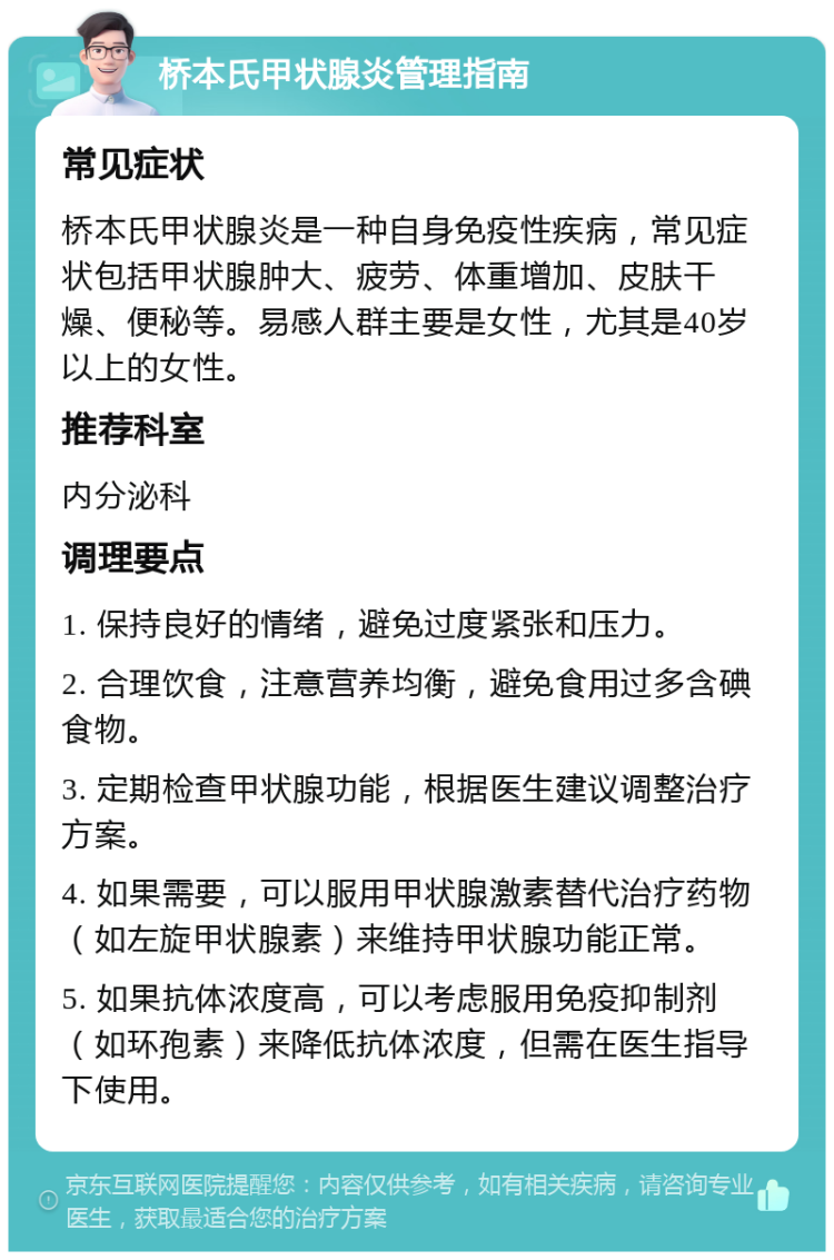 桥本氏甲状腺炎管理指南 常见症状 桥本氏甲状腺炎是一种自身免疫性疾病，常见症状包括甲状腺肿大、疲劳、体重增加、皮肤干燥、便秘等。易感人群主要是女性，尤其是40岁以上的女性。 推荐科室 内分泌科 调理要点 1. 保持良好的情绪，避免过度紧张和压力。 2. 合理饮食，注意营养均衡，避免食用过多含碘食物。 3. 定期检查甲状腺功能，根据医生建议调整治疗方案。 4. 如果需要，可以服用甲状腺激素替代治疗药物（如左旋甲状腺素）来维持甲状腺功能正常。 5. 如果抗体浓度高，可以考虑服用免疫抑制剂（如环孢素）来降低抗体浓度，但需在医生指导下使用。