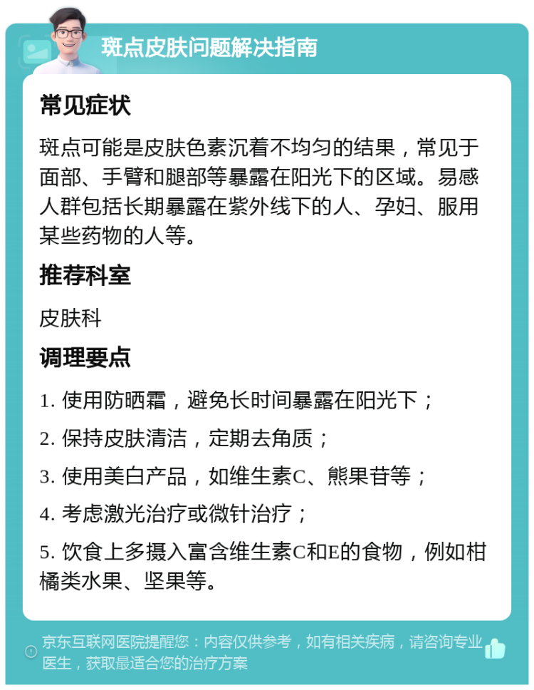 斑点皮肤问题解决指南 常见症状 斑点可能是皮肤色素沉着不均匀的结果，常见于面部、手臂和腿部等暴露在阳光下的区域。易感人群包括长期暴露在紫外线下的人、孕妇、服用某些药物的人等。 推荐科室 皮肤科 调理要点 1. 使用防晒霜，避免长时间暴露在阳光下； 2. 保持皮肤清洁，定期去角质； 3. 使用美白产品，如维生素C、熊果苷等； 4. 考虑激光治疗或微针治疗； 5. 饮食上多摄入富含维生素C和E的食物，例如柑橘类水果、坚果等。