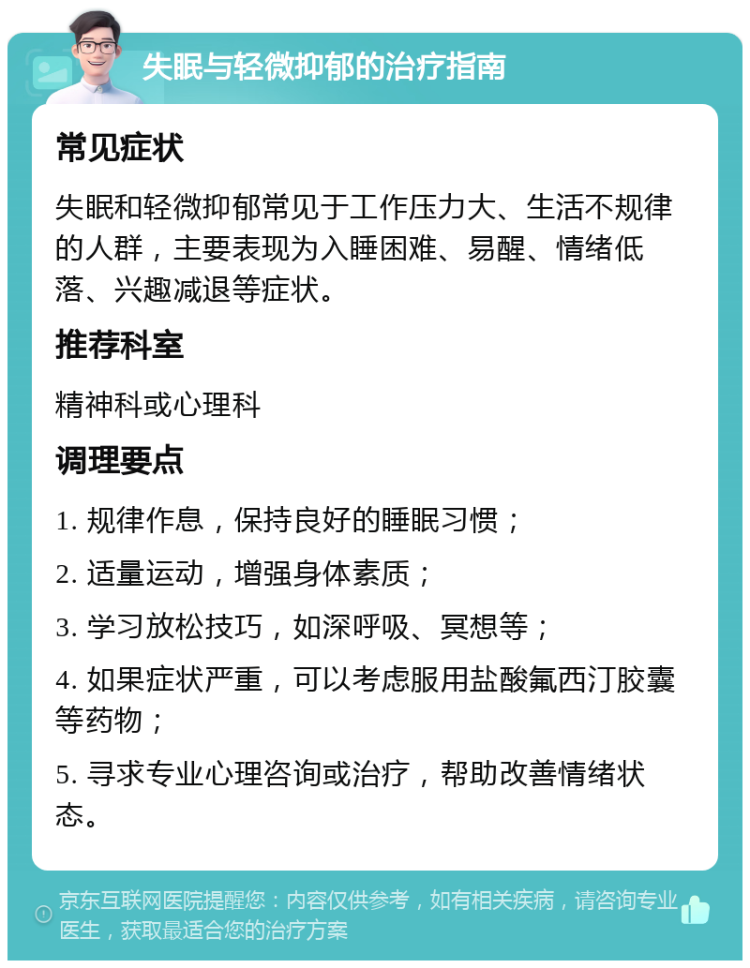 失眠与轻微抑郁的治疗指南 常见症状 失眠和轻微抑郁常见于工作压力大、生活不规律的人群，主要表现为入睡困难、易醒、情绪低落、兴趣减退等症状。 推荐科室 精神科或心理科 调理要点 1. 规律作息，保持良好的睡眠习惯； 2. 适量运动，增强身体素质； 3. 学习放松技巧，如深呼吸、冥想等； 4. 如果症状严重，可以考虑服用盐酸氟西汀胶囊等药物； 5. 寻求专业心理咨询或治疗，帮助改善情绪状态。