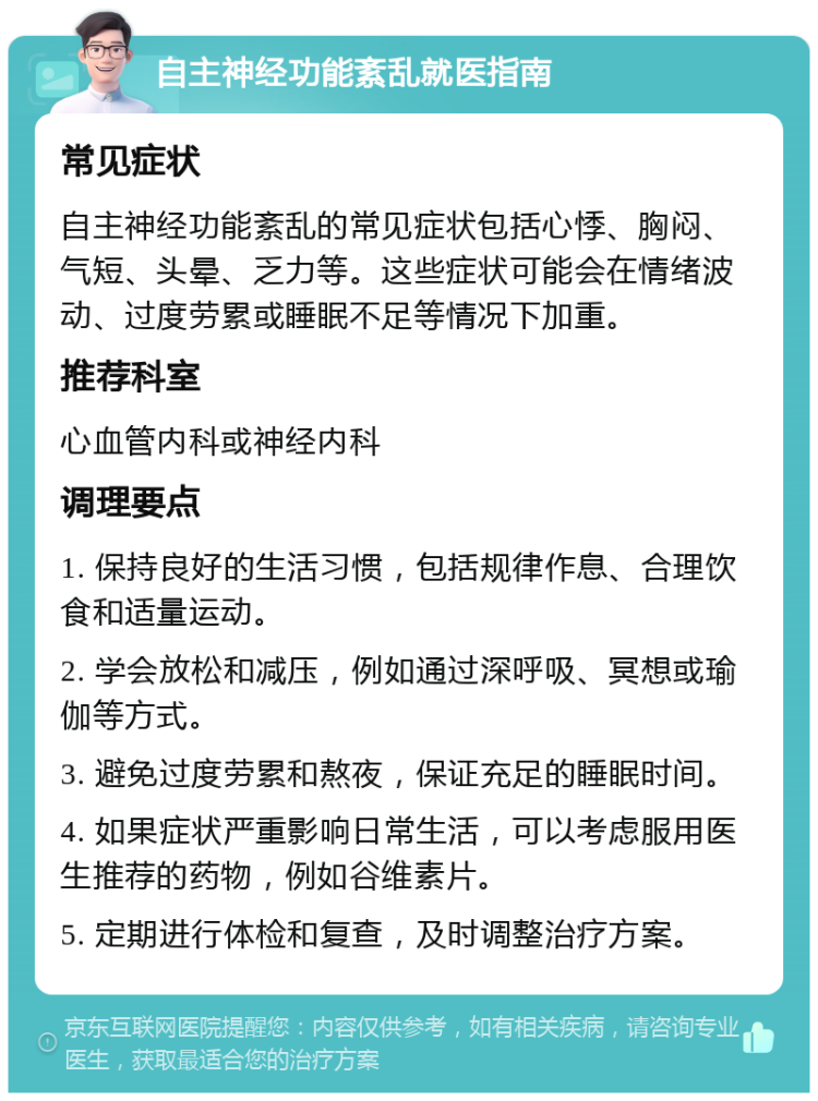 自主神经功能紊乱就医指南 常见症状 自主神经功能紊乱的常见症状包括心悸、胸闷、气短、头晕、乏力等。这些症状可能会在情绪波动、过度劳累或睡眠不足等情况下加重。 推荐科室 心血管内科或神经内科 调理要点 1. 保持良好的生活习惯，包括规律作息、合理饮食和适量运动。 2. 学会放松和减压，例如通过深呼吸、冥想或瑜伽等方式。 3. 避免过度劳累和熬夜，保证充足的睡眠时间。 4. 如果症状严重影响日常生活，可以考虑服用医生推荐的药物，例如谷维素片。 5. 定期进行体检和复查，及时调整治疗方案。