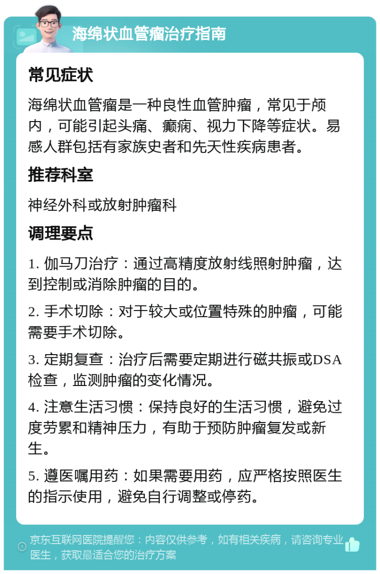 海绵状血管瘤治疗指南 常见症状 海绵状血管瘤是一种良性血管肿瘤，常见于颅内，可能引起头痛、癫痫、视力下降等症状。易感人群包括有家族史者和先天性疾病患者。 推荐科室 神经外科或放射肿瘤科 调理要点 1. 伽马刀治疗：通过高精度放射线照射肿瘤，达到控制或消除肿瘤的目的。 2. 手术切除：对于较大或位置特殊的肿瘤，可能需要手术切除。 3. 定期复查：治疗后需要定期进行磁共振或DSA检查，监测肿瘤的变化情况。 4. 注意生活习惯：保持良好的生活习惯，避免过度劳累和精神压力，有助于预防肿瘤复发或新生。 5. 遵医嘱用药：如果需要用药，应严格按照医生的指示使用，避免自行调整或停药。