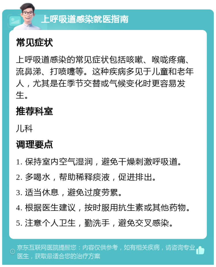 上呼吸道感染就医指南 常见症状 上呼吸道感染的常见症状包括咳嗽、喉咙疼痛、流鼻涕、打喷嚏等。这种疾病多见于儿童和老年人，尤其是在季节交替或气候变化时更容易发生。 推荐科室 儿科 调理要点 1. 保持室内空气湿润，避免干燥刺激呼吸道。 2. 多喝水，帮助稀释痰液，促进排出。 3. 适当休息，避免过度劳累。 4. 根据医生建议，按时服用抗生素或其他药物。 5. 注意个人卫生，勤洗手，避免交叉感染。