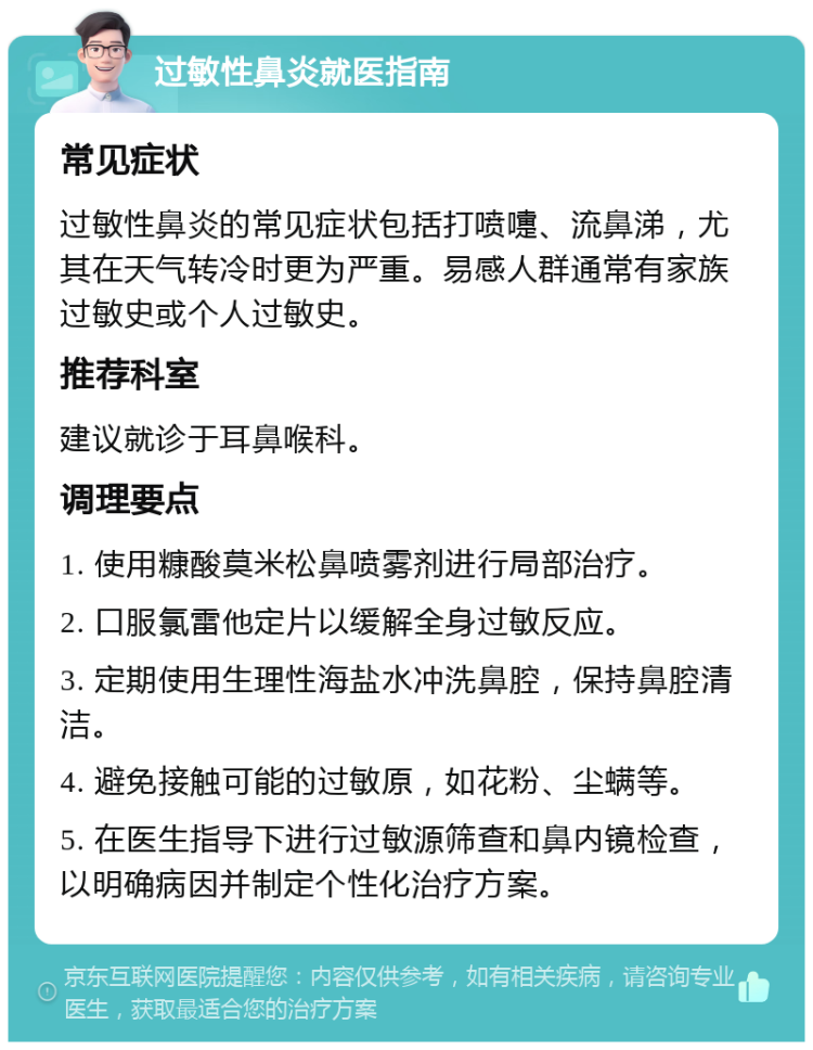 过敏性鼻炎就医指南 常见症状 过敏性鼻炎的常见症状包括打喷嚏、流鼻涕，尤其在天气转冷时更为严重。易感人群通常有家族过敏史或个人过敏史。 推荐科室 建议就诊于耳鼻喉科。 调理要点 1. 使用糠酸莫米松鼻喷雾剂进行局部治疗。 2. 口服氯雷他定片以缓解全身过敏反应。 3. 定期使用生理性海盐水冲洗鼻腔，保持鼻腔清洁。 4. 避免接触可能的过敏原，如花粉、尘螨等。 5. 在医生指导下进行过敏源筛查和鼻内镜检查，以明确病因并制定个性化治疗方案。