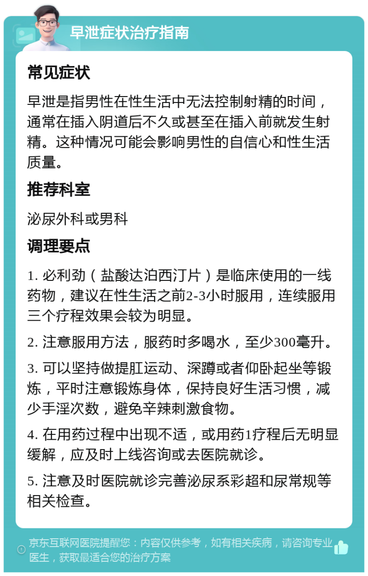 早泄症状治疗指南 常见症状 早泄是指男性在性生活中无法控制射精的时间，通常在插入阴道后不久或甚至在插入前就发生射精。这种情况可能会影响男性的自信心和性生活质量。 推荐科室 泌尿外科或男科 调理要点 1. 必利劲（盐酸达泊西汀片）是临床使用的一线药物，建议在性生活之前2-3小时服用，连续服用三个疗程效果会较为明显。 2. 注意服用方法，服药时多喝水，至少300毫升。 3. 可以坚持做提肛运动、深蹲或者仰卧起坐等锻炼，平时注意锻炼身体，保持良好生活习惯，减少手淫次数，避免辛辣刺激食物。 4. 在用药过程中出现不适，或用药1疗程后无明显缓解，应及时上线咨询或去医院就诊。 5. 注意及时医院就诊完善泌尿系彩超和尿常规等相关检查。