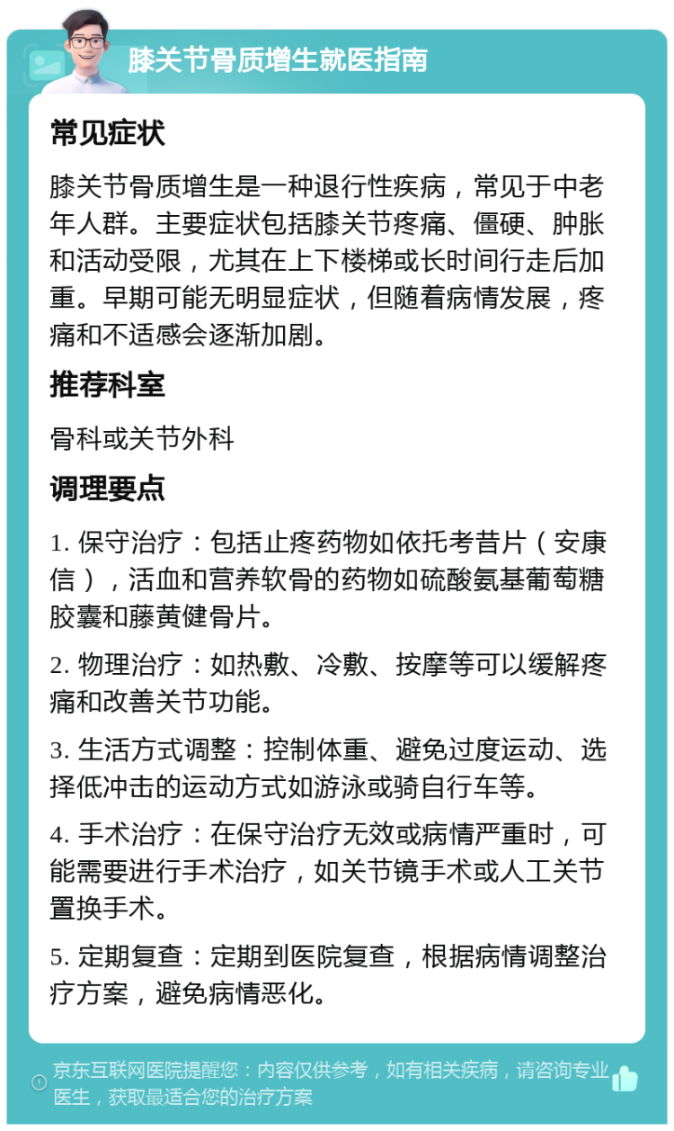 膝关节骨质增生就医指南 常见症状 膝关节骨质增生是一种退行性疾病，常见于中老年人群。主要症状包括膝关节疼痛、僵硬、肿胀和活动受限，尤其在上下楼梯或长时间行走后加重。早期可能无明显症状，但随着病情发展，疼痛和不适感会逐渐加剧。 推荐科室 骨科或关节外科 调理要点 1. 保守治疗：包括止疼药物如依托考昔片（安康信），活血和营养软骨的药物如硫酸氨基葡萄糖胶囊和藤黄健骨片。 2. 物理治疗：如热敷、冷敷、按摩等可以缓解疼痛和改善关节功能。 3. 生活方式调整：控制体重、避免过度运动、选择低冲击的运动方式如游泳或骑自行车等。 4. 手术治疗：在保守治疗无效或病情严重时，可能需要进行手术治疗，如关节镜手术或人工关节置换手术。 5. 定期复查：定期到医院复查，根据病情调整治疗方案，避免病情恶化。