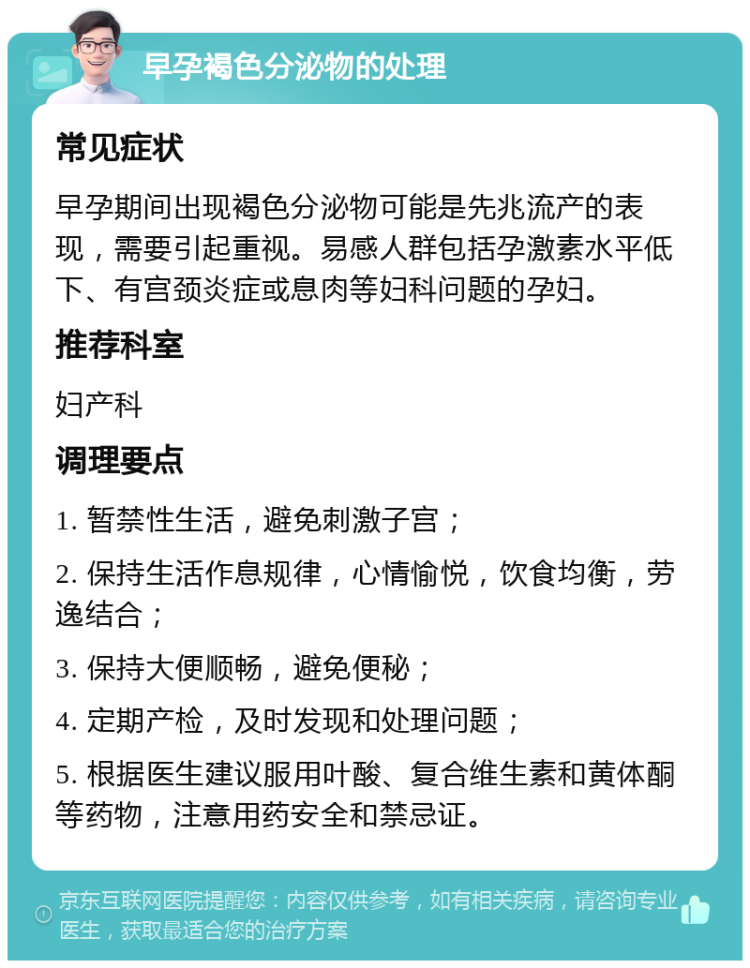 早孕褐色分泌物的处理 常见症状 早孕期间出现褐色分泌物可能是先兆流产的表现，需要引起重视。易感人群包括孕激素水平低下、有宫颈炎症或息肉等妇科问题的孕妇。 推荐科室 妇产科 调理要点 1. 暂禁性生活，避免刺激子宫； 2. 保持生活作息规律，心情愉悦，饮食均衡，劳逸结合； 3. 保持大便顺畅，避免便秘； 4. 定期产检，及时发现和处理问题； 5. 根据医生建议服用叶酸、复合维生素和黄体酮等药物，注意用药安全和禁忌证。