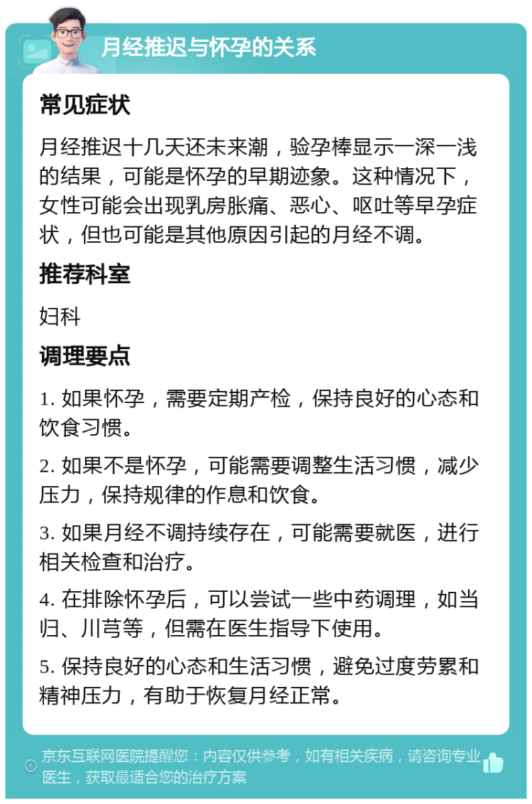 月经推迟与怀孕的关系 常见症状 月经推迟十几天还未来潮，验孕棒显示一深一浅的结果，可能是怀孕的早期迹象。这种情况下，女性可能会出现乳房胀痛、恶心、呕吐等早孕症状，但也可能是其他原因引起的月经不调。 推荐科室 妇科 调理要点 1. 如果怀孕，需要定期产检，保持良好的心态和饮食习惯。 2. 如果不是怀孕，可能需要调整生活习惯，减少压力，保持规律的作息和饮食。 3. 如果月经不调持续存在，可能需要就医，进行相关检查和治疗。 4. 在排除怀孕后，可以尝试一些中药调理，如当归、川芎等，但需在医生指导下使用。 5. 保持良好的心态和生活习惯，避免过度劳累和精神压力，有助于恢复月经正常。