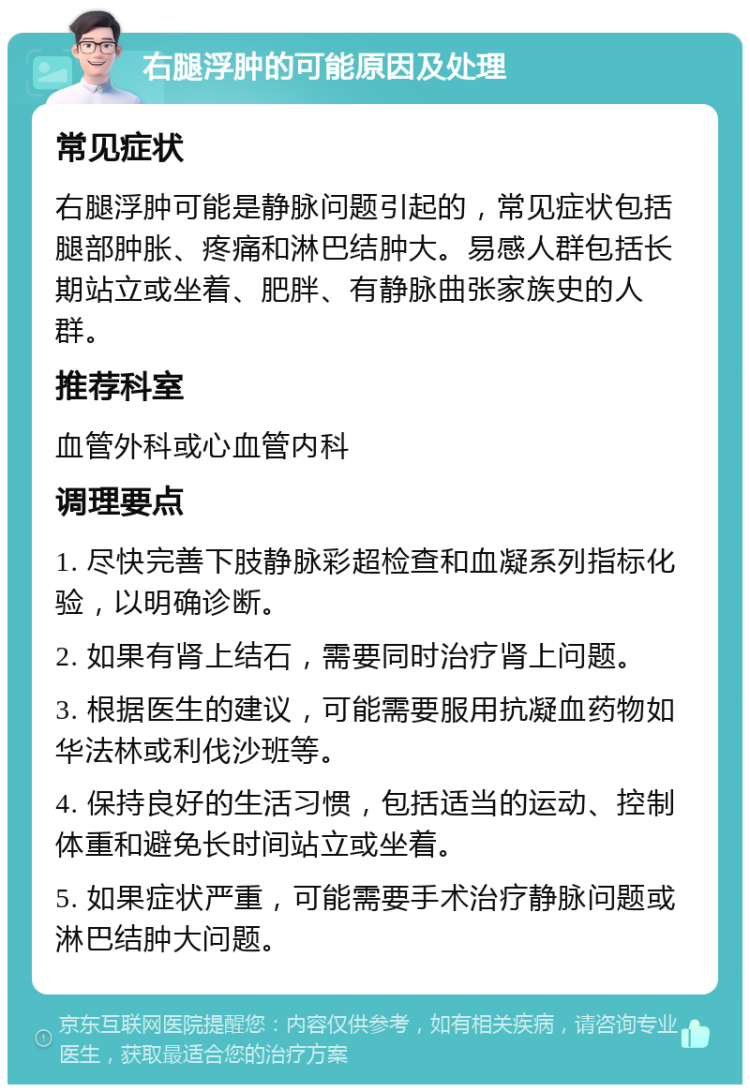 右腿浮肿的可能原因及处理 常见症状 右腿浮肿可能是静脉问题引起的，常见症状包括腿部肿胀、疼痛和淋巴结肿大。易感人群包括长期站立或坐着、肥胖、有静脉曲张家族史的人群。 推荐科室 血管外科或心血管内科 调理要点 1. 尽快完善下肢静脉彩超检查和血凝系列指标化验，以明确诊断。 2. 如果有肾上结石，需要同时治疗肾上问题。 3. 根据医生的建议，可能需要服用抗凝血药物如华法林或利伐沙班等。 4. 保持良好的生活习惯，包括适当的运动、控制体重和避免长时间站立或坐着。 5. 如果症状严重，可能需要手术治疗静脉问题或淋巴结肿大问题。