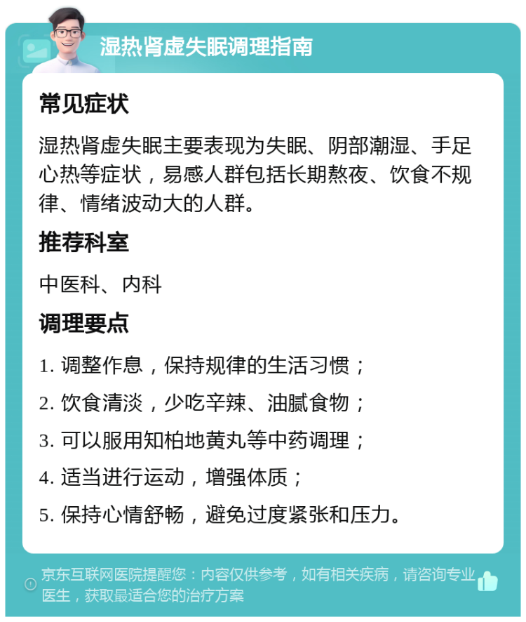 湿热肾虚失眠调理指南 常见症状 湿热肾虚失眠主要表现为失眠、阴部潮湿、手足心热等症状，易感人群包括长期熬夜、饮食不规律、情绪波动大的人群。 推荐科室 中医科、内科 调理要点 1. 调整作息，保持规律的生活习惯； 2. 饮食清淡，少吃辛辣、油腻食物； 3. 可以服用知柏地黄丸等中药调理； 4. 适当进行运动，增强体质； 5. 保持心情舒畅，避免过度紧张和压力。