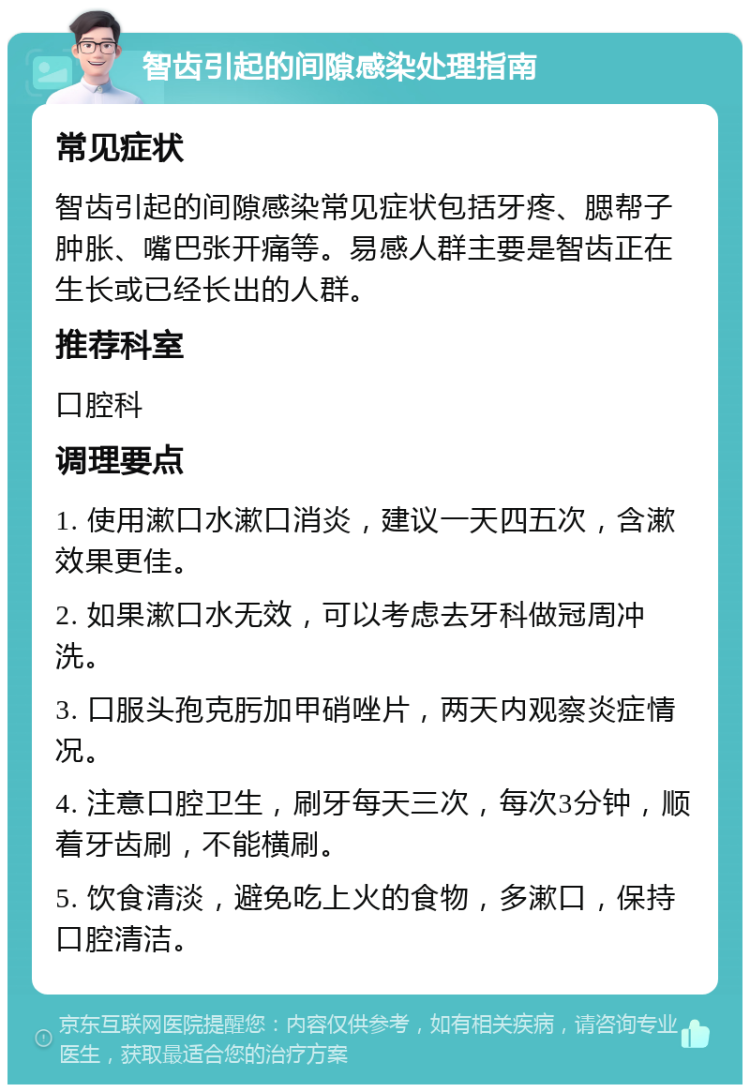 智齿引起的间隙感染处理指南 常见症状 智齿引起的间隙感染常见症状包括牙疼、腮帮子肿胀、嘴巴张开痛等。易感人群主要是智齿正在生长或已经长出的人群。 推荐科室 口腔科 调理要点 1. 使用漱口水漱口消炎，建议一天四五次，含漱效果更佳。 2. 如果漱口水无效，可以考虑去牙科做冠周冲洗。 3. 口服头孢克肟加甲硝唑片，两天内观察炎症情况。 4. 注意口腔卫生，刷牙每天三次，每次3分钟，顺着牙齿刷，不能横刷。 5. 饮食清淡，避免吃上火的食物，多漱口，保持口腔清洁。