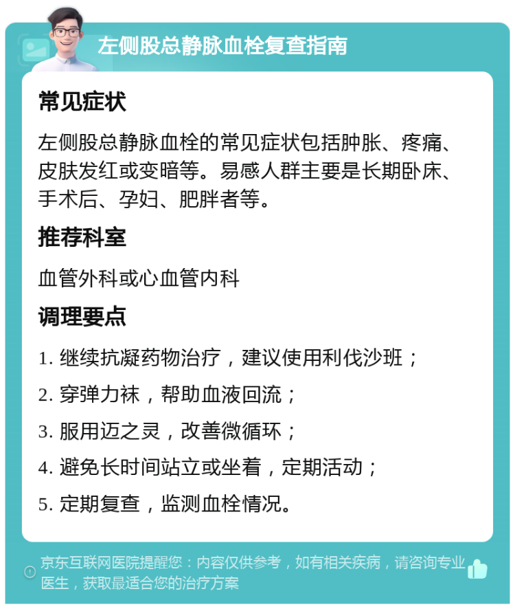 左侧股总静脉血栓复查指南 常见症状 左侧股总静脉血栓的常见症状包括肿胀、疼痛、皮肤发红或变暗等。易感人群主要是长期卧床、手术后、孕妇、肥胖者等。 推荐科室 血管外科或心血管内科 调理要点 1. 继续抗凝药物治疗，建议使用利伐沙班； 2. 穿弹力袜，帮助血液回流； 3. 服用迈之灵，改善微循环； 4. 避免长时间站立或坐着，定期活动； 5. 定期复查，监测血栓情况。