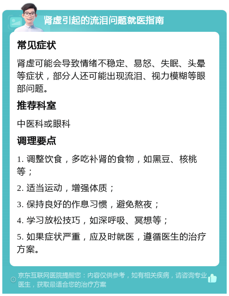 肾虚引起的流泪问题就医指南 常见症状 肾虚可能会导致情绪不稳定、易怒、失眠、头晕等症状，部分人还可能出现流泪、视力模糊等眼部问题。 推荐科室 中医科或眼科 调理要点 1. 调整饮食，多吃补肾的食物，如黑豆、核桃等； 2. 适当运动，增强体质； 3. 保持良好的作息习惯，避免熬夜； 4. 学习放松技巧，如深呼吸、冥想等； 5. 如果症状严重，应及时就医，遵循医生的治疗方案。