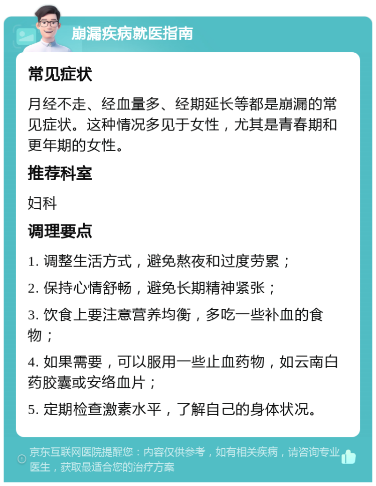 崩漏疾病就医指南 常见症状 月经不走、经血量多、经期延长等都是崩漏的常见症状。这种情况多见于女性，尤其是青春期和更年期的女性。 推荐科室 妇科 调理要点 1. 调整生活方式，避免熬夜和过度劳累； 2. 保持心情舒畅，避免长期精神紧张； 3. 饮食上要注意营养均衡，多吃一些补血的食物； 4. 如果需要，可以服用一些止血药物，如云南白药胶囊或安络血片； 5. 定期检查激素水平，了解自己的身体状况。