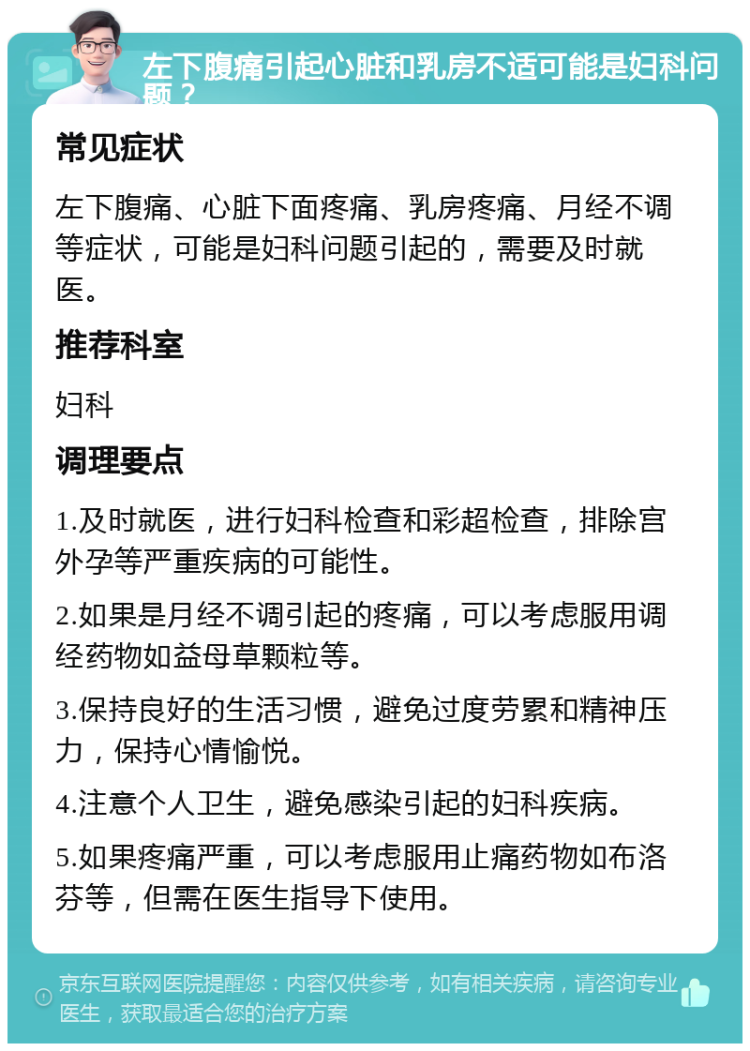 左下腹痛引起心脏和乳房不适可能是妇科问题？ 常见症状 左下腹痛、心脏下面疼痛、乳房疼痛、月经不调等症状，可能是妇科问题引起的，需要及时就医。 推荐科室 妇科 调理要点 1.及时就医，进行妇科检查和彩超检查，排除宫外孕等严重疾病的可能性。 2.如果是月经不调引起的疼痛，可以考虑服用调经药物如益母草颗粒等。 3.保持良好的生活习惯，避免过度劳累和精神压力，保持心情愉悦。 4.注意个人卫生，避免感染引起的妇科疾病。 5.如果疼痛严重，可以考虑服用止痛药物如布洛芬等，但需在医生指导下使用。