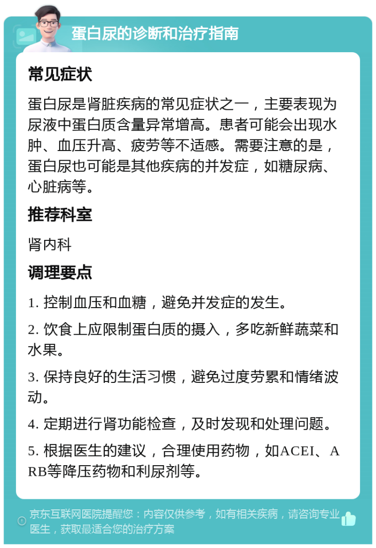 蛋白尿的诊断和治疗指南 常见症状 蛋白尿是肾脏疾病的常见症状之一，主要表现为尿液中蛋白质含量异常增高。患者可能会出现水肿、血压升高、疲劳等不适感。需要注意的是，蛋白尿也可能是其他疾病的并发症，如糖尿病、心脏病等。 推荐科室 肾内科 调理要点 1. 控制血压和血糖，避免并发症的发生。 2. 饮食上应限制蛋白质的摄入，多吃新鲜蔬菜和水果。 3. 保持良好的生活习惯，避免过度劳累和情绪波动。 4. 定期进行肾功能检查，及时发现和处理问题。 5. 根据医生的建议，合理使用药物，如ACEI、ARB等降压药物和利尿剂等。