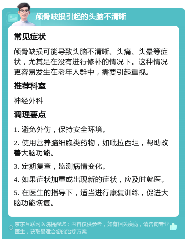 颅骨缺损引起的头脑不清晰 常见症状 颅骨缺损可能导致头脑不清晰、头痛、头晕等症状，尤其是在没有进行修补的情况下。这种情况更容易发生在老年人群中，需要引起重视。 推荐科室 神经外科 调理要点 1. 避免外伤，保持安全环境。 2. 使用营养脑细胞类药物，如吡拉西坦，帮助改善大脑功能。 3. 定期复查，监测病情变化。 4. 如果症状加重或出现新的症状，应及时就医。 5. 在医生的指导下，适当进行康复训练，促进大脑功能恢复。