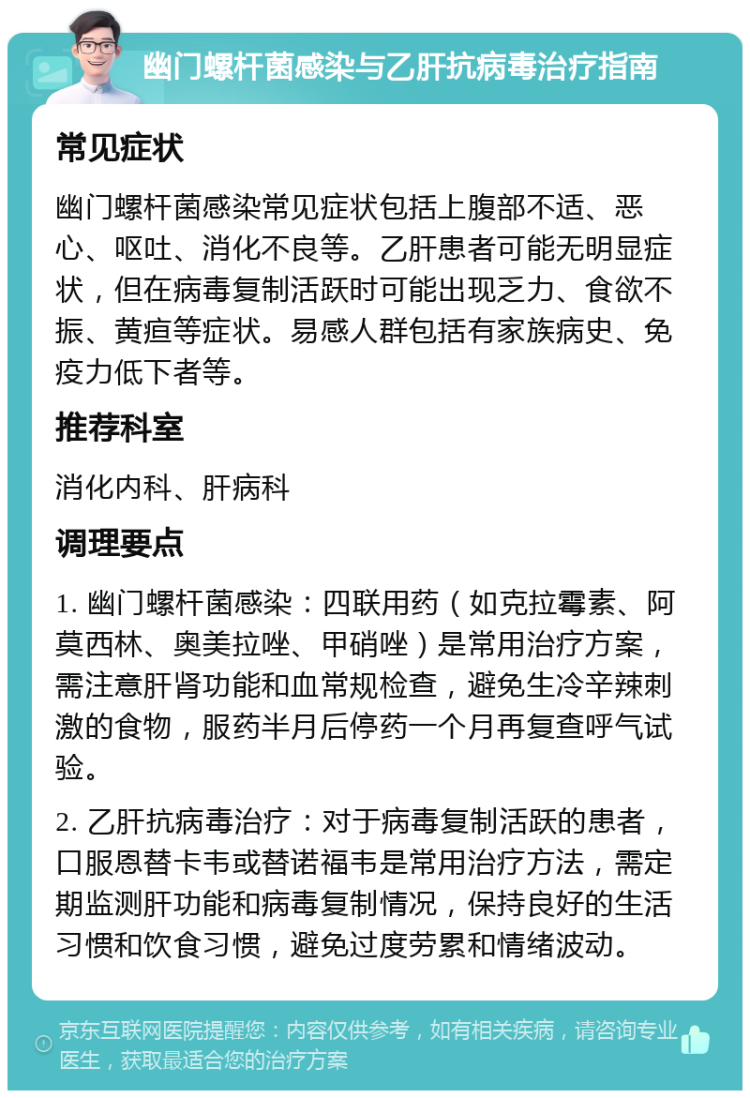 幽门螺杆菌感染与乙肝抗病毒治疗指南 常见症状 幽门螺杆菌感染常见症状包括上腹部不适、恶心、呕吐、消化不良等。乙肝患者可能无明显症状，但在病毒复制活跃时可能出现乏力、食欲不振、黄疸等症状。易感人群包括有家族病史、免疫力低下者等。 推荐科室 消化内科、肝病科 调理要点 1. 幽门螺杆菌感染：四联用药（如克拉霉素、阿莫西林、奥美拉唑、甲硝唑）是常用治疗方案，需注意肝肾功能和血常规检查，避免生冷辛辣刺激的食物，服药半月后停药一个月再复查呼气试验。 2. 乙肝抗病毒治疗：对于病毒复制活跃的患者，口服恩替卡韦或替诺福韦是常用治疗方法，需定期监测肝功能和病毒复制情况，保持良好的生活习惯和饮食习惯，避免过度劳累和情绪波动。