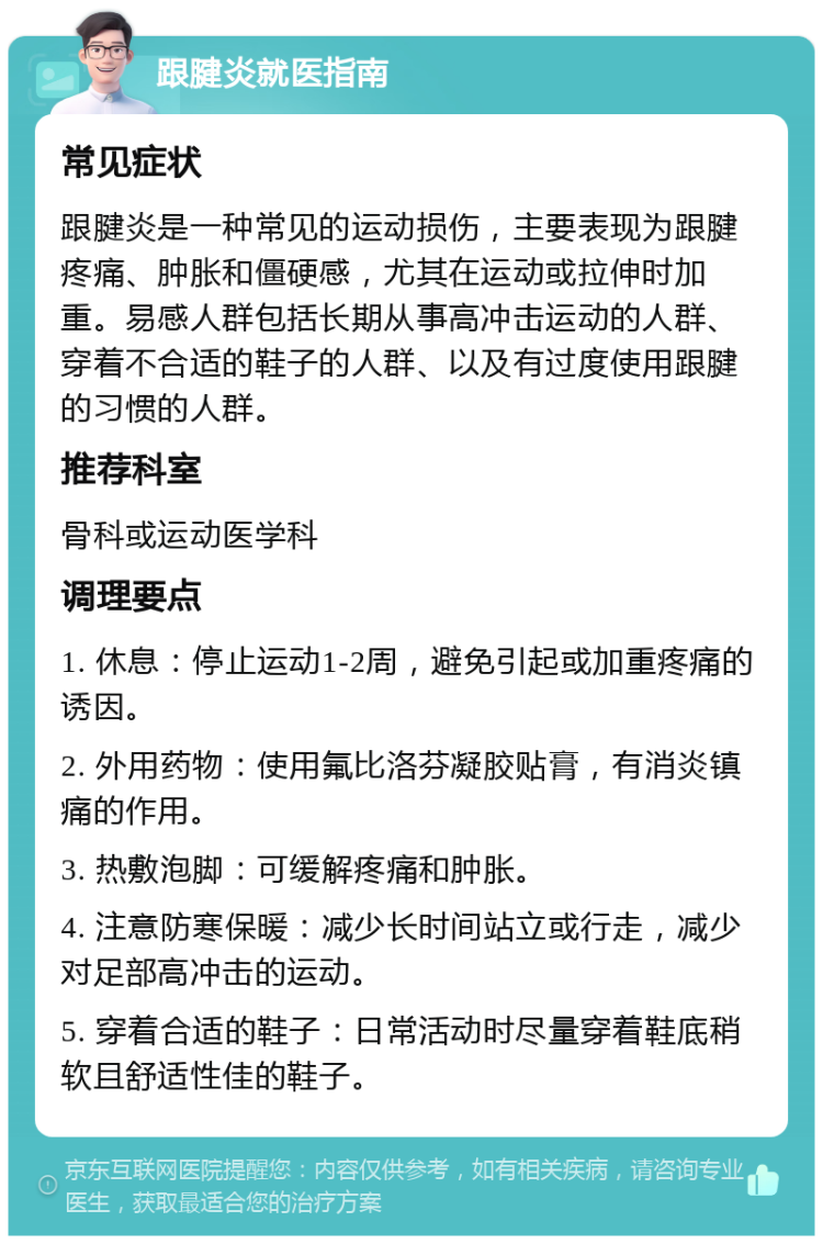 跟腱炎就医指南 常见症状 跟腱炎是一种常见的运动损伤，主要表现为跟腱疼痛、肿胀和僵硬感，尤其在运动或拉伸时加重。易感人群包括长期从事高冲击运动的人群、穿着不合适的鞋子的人群、以及有过度使用跟腱的习惯的人群。 推荐科室 骨科或运动医学科 调理要点 1. 休息：停止运动1-2周，避免引起或加重疼痛的诱因。 2. 外用药物：使用氟比洛芬凝胶贴膏，有消炎镇痛的作用。 3. 热敷泡脚：可缓解疼痛和肿胀。 4. 注意防寒保暖：减少长时间站立或行走，减少对足部高冲击的运动。 5. 穿着合适的鞋子：日常活动时尽量穿着鞋底稍软且舒适性佳的鞋子。