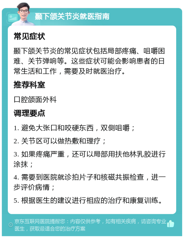 颞下颌关节炎就医指南 常见症状 颞下颌关节炎的常见症状包括局部疼痛、咀嚼困难、关节弹响等。这些症状可能会影响患者的日常生活和工作，需要及时就医治疗。 推荐科室 口腔颌面外科 调理要点 1. 避免大张口和咬硬东西，双侧咀嚼； 2. 关节区可以做热敷和理疗； 3. 如果疼痛严重，还可以局部用扶他林乳胶进行涂抹； 4. 需要到医院就诊拍片子和核磁共振检查，进一步评价病情； 5. 根据医生的建议进行相应的治疗和康复训练。