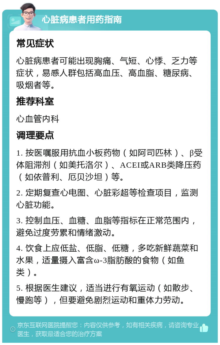 心脏病患者用药指南 常见症状 心脏病患者可能出现胸痛、气短、心悸、乏力等症状，易感人群包括高血压、高血脂、糖尿病、吸烟者等。 推荐科室 心血管内科 调理要点 1. 按医嘱服用抗血小板药物（如阿司匹林）、β受体阻滞剂（如美托洛尔）、ACEI或ARB类降压药（如依普利、厄贝沙坦）等。 2. 定期复查心电图、心脏彩超等检查项目，监测心脏功能。 3. 控制血压、血糖、血脂等指标在正常范围内，避免过度劳累和情绪激动。 4. 饮食上应低盐、低脂、低糖，多吃新鲜蔬菜和水果，适量摄入富含ω-3脂肪酸的食物（如鱼类）。 5. 根据医生建议，适当进行有氧运动（如散步、慢跑等），但要避免剧烈运动和重体力劳动。