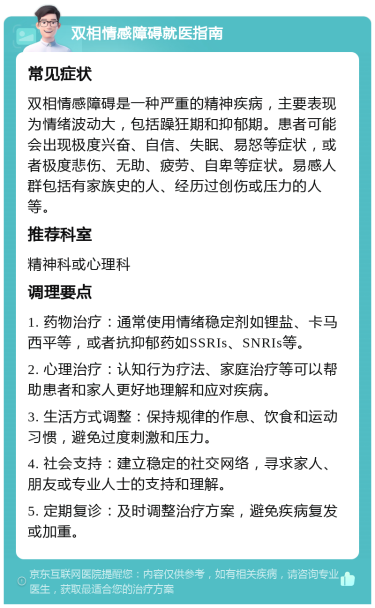 双相情感障碍就医指南 常见症状 双相情感障碍是一种严重的精神疾病，主要表现为情绪波动大，包括躁狂期和抑郁期。患者可能会出现极度兴奋、自信、失眠、易怒等症状，或者极度悲伤、无助、疲劳、自卑等症状。易感人群包括有家族史的人、经历过创伤或压力的人等。 推荐科室 精神科或心理科 调理要点 1. 药物治疗：通常使用情绪稳定剂如锂盐、卡马西平等，或者抗抑郁药如SSRIs、SNRIs等。 2. 心理治疗：认知行为疗法、家庭治疗等可以帮助患者和家人更好地理解和应对疾病。 3. 生活方式调整：保持规律的作息、饮食和运动习惯，避免过度刺激和压力。 4. 社会支持：建立稳定的社交网络，寻求家人、朋友或专业人士的支持和理解。 5. 定期复诊：及时调整治疗方案，避免疾病复发或加重。