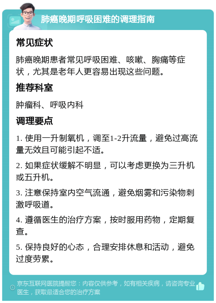 肺癌晚期呼吸困难的调理指南 常见症状 肺癌晚期患者常见呼吸困难、咳嗽、胸痛等症状，尤其是老年人更容易出现这些问题。 推荐科室 肿瘤科、呼吸内科 调理要点 1. 使用一升制氧机，调至1-2升流量，避免过高流量无效且可能引起不适。 2. 如果症状缓解不明显，可以考虑更换为三升机或五升机。 3. 注意保持室内空气流通，避免烟雾和污染物刺激呼吸道。 4. 遵循医生的治疗方案，按时服用药物，定期复查。 5. 保持良好的心态，合理安排休息和活动，避免过度劳累。