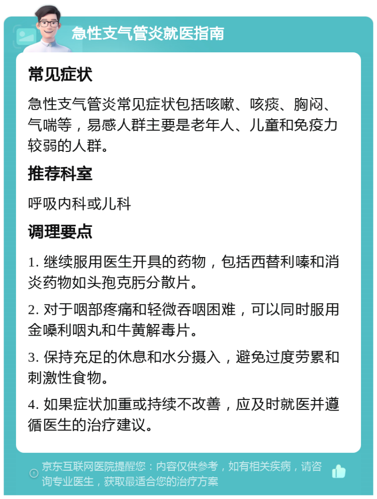 急性支气管炎就医指南 常见症状 急性支气管炎常见症状包括咳嗽、咳痰、胸闷、气喘等，易感人群主要是老年人、儿童和免疫力较弱的人群。 推荐科室 呼吸内科或儿科 调理要点 1. 继续服用医生开具的药物，包括西替利嗪和消炎药物如头孢克肟分散片。 2. 对于咽部疼痛和轻微吞咽困难，可以同时服用金嗓利咽丸和牛黄解毒片。 3. 保持充足的休息和水分摄入，避免过度劳累和刺激性食物。 4. 如果症状加重或持续不改善，应及时就医并遵循医生的治疗建议。