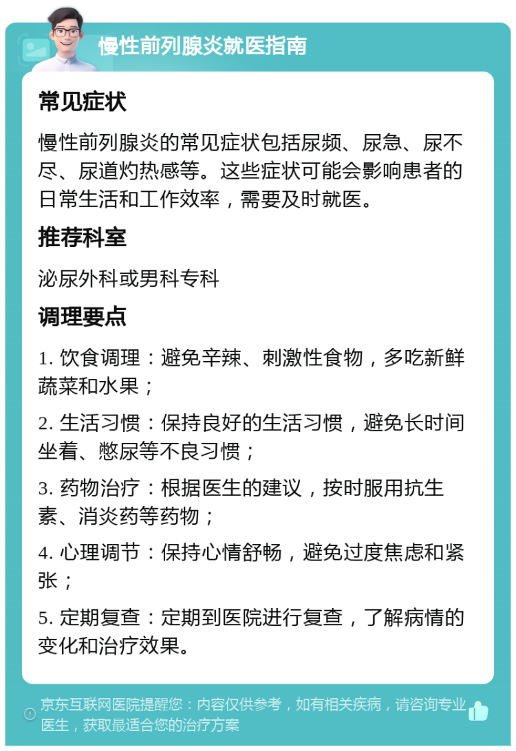 慢性前列腺炎就医指南 常见症状 慢性前列腺炎的常见症状包括尿频、尿急、尿不尽、尿道灼热感等。这些症状可能会影响患者的日常生活和工作效率，需要及时就医。 推荐科室 泌尿外科或男科专科 调理要点 1. 饮食调理：避免辛辣、刺激性食物，多吃新鲜蔬菜和水果； 2. 生活习惯：保持良好的生活习惯，避免长时间坐着、憋尿等不良习惯； 3. 药物治疗：根据医生的建议，按时服用抗生素、消炎药等药物； 4. 心理调节：保持心情舒畅，避免过度焦虑和紧张； 5. 定期复查：定期到医院进行复查，了解病情的变化和治疗效果。