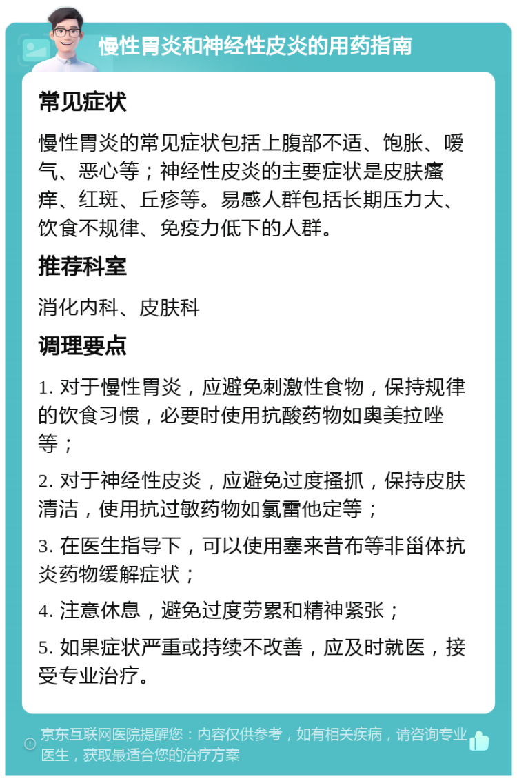 慢性胃炎和神经性皮炎的用药指南 常见症状 慢性胃炎的常见症状包括上腹部不适、饱胀、嗳气、恶心等；神经性皮炎的主要症状是皮肤瘙痒、红斑、丘疹等。易感人群包括长期压力大、饮食不规律、免疫力低下的人群。 推荐科室 消化内科、皮肤科 调理要点 1. 对于慢性胃炎，应避免刺激性食物，保持规律的饮食习惯，必要时使用抗酸药物如奥美拉唑等； 2. 对于神经性皮炎，应避免过度搔抓，保持皮肤清洁，使用抗过敏药物如氯雷他定等； 3. 在医生指导下，可以使用塞来昔布等非甾体抗炎药物缓解症状； 4. 注意休息，避免过度劳累和精神紧张； 5. 如果症状严重或持续不改善，应及时就医，接受专业治疗。