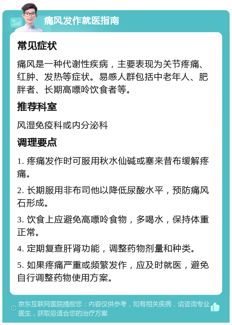 痛风发作就医指南 常见症状 痛风是一种代谢性疾病，主要表现为关节疼痛、红肿、发热等症状。易感人群包括中老年人、肥胖者、长期高嘌呤饮食者等。 推荐科室 风湿免疫科或内分泌科 调理要点 1. 疼痛发作时可服用秋水仙碱或塞来昔布缓解疼痛。 2. 长期服用非布司他以降低尿酸水平，预防痛风石形成。 3. 饮食上应避免高嘌呤食物，多喝水，保持体重正常。 4. 定期复查肝肾功能，调整药物剂量和种类。 5. 如果疼痛严重或频繁发作，应及时就医，避免自行调整药物使用方案。