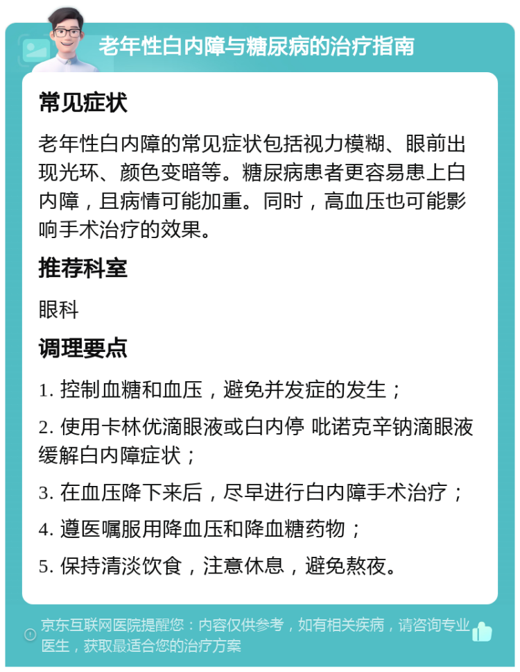 老年性白内障与糖尿病的治疗指南 常见症状 老年性白内障的常见症状包括视力模糊、眼前出现光环、颜色变暗等。糖尿病患者更容易患上白内障，且病情可能加重。同时，高血压也可能影响手术治疗的效果。 推荐科室 眼科 调理要点 1. 控制血糖和血压，避免并发症的发生； 2. 使用卡林优滴眼液或白内停 吡诺克辛钠滴眼液缓解白内障症状； 3. 在血压降下来后，尽早进行白内障手术治疗； 4. 遵医嘱服用降血压和降血糖药物； 5. 保持清淡饮食，注意休息，避免熬夜。