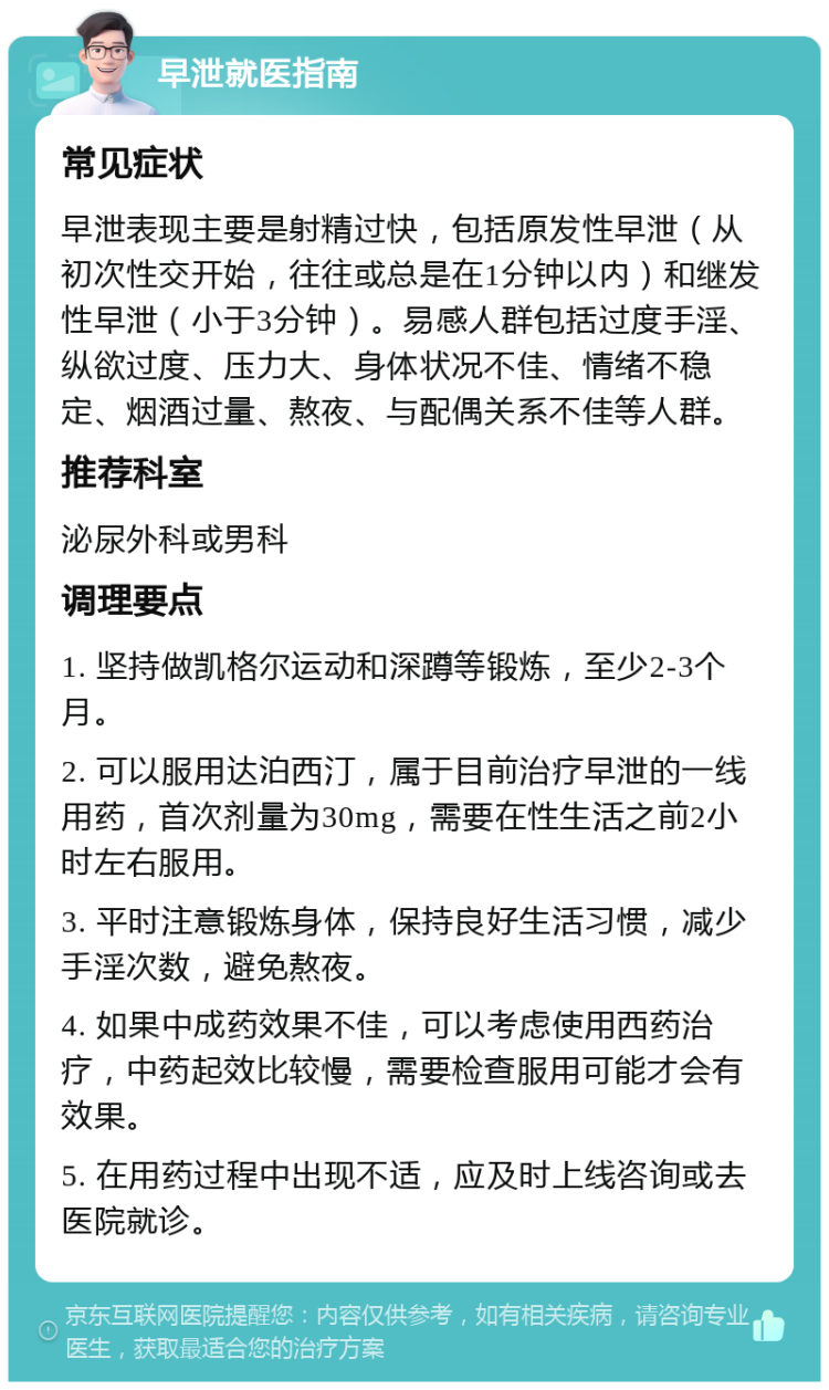 早泄就医指南 常见症状 早泄表现主要是射精过快，包括原发性早泄（从初次性交开始，往往或总是在1分钟以内）和继发性早泄（小于3分钟）。易感人群包括过度手淫、纵欲过度、压力大、身体状况不佳、情绪不稳定、烟酒过量、熬夜、与配偶关系不佳等人群。 推荐科室 泌尿外科或男科 调理要点 1. 坚持做凯格尔运动和深蹲等锻炼，至少2-3个月。 2. 可以服用达泊西汀，属于目前治疗早泄的一线用药，首次剂量为30mg，需要在性生活之前2小时左右服用。 3. 平时注意锻炼身体，保持良好生活习惯，减少手淫次数，避免熬夜。 4. 如果中成药效果不佳，可以考虑使用西药治疗，中药起效比较慢，需要检查服用可能才会有效果。 5. 在用药过程中出现不适，应及时上线咨询或去医院就诊。