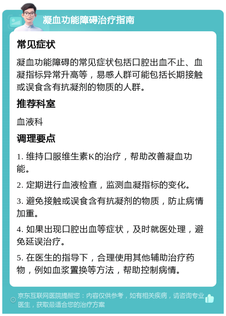 凝血功能障碍治疗指南 常见症状 凝血功能障碍的常见症状包括口腔出血不止、血凝指标异常升高等，易感人群可能包括长期接触或误食含有抗凝剂的物质的人群。 推荐科室 血液科 调理要点 1. 维持口服维生素K的治疗，帮助改善凝血功能。 2. 定期进行血液检查，监测血凝指标的变化。 3. 避免接触或误食含有抗凝剂的物质，防止病情加重。 4. 如果出现口腔出血等症状，及时就医处理，避免延误治疗。 5. 在医生的指导下，合理使用其他辅助治疗药物，例如血浆置换等方法，帮助控制病情。