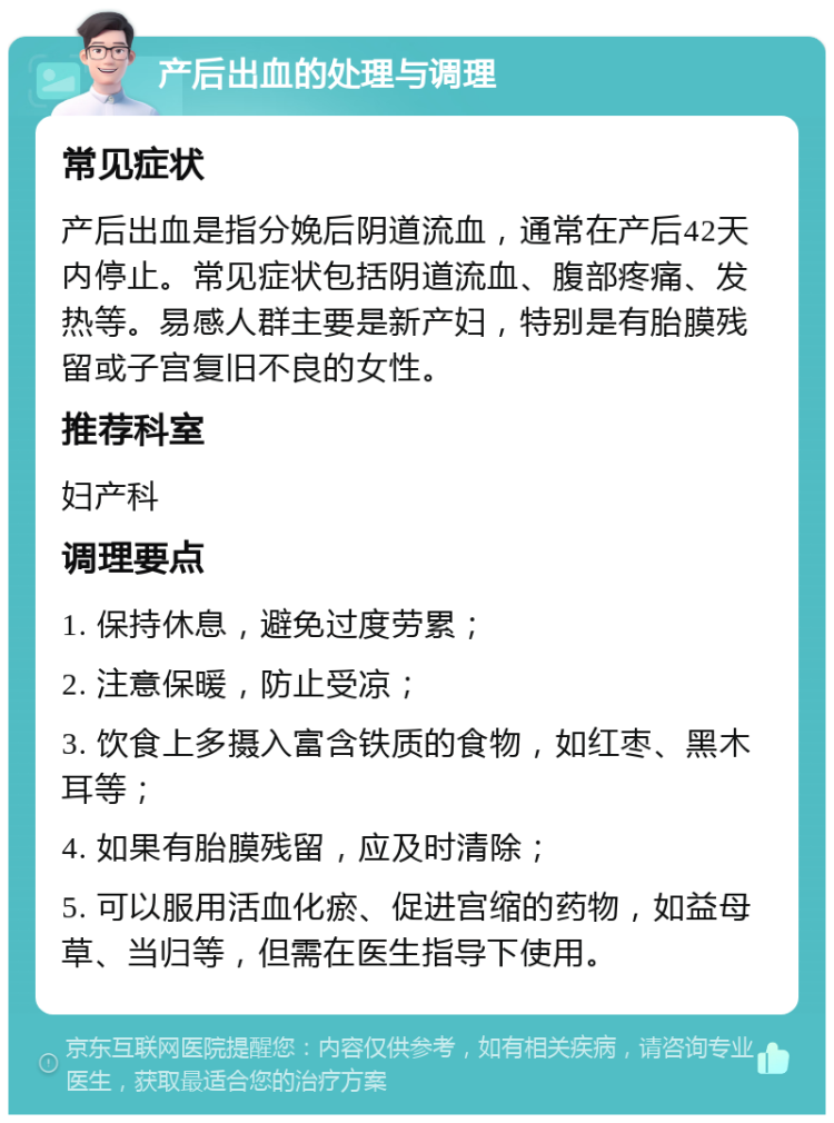 产后出血的处理与调理 常见症状 产后出血是指分娩后阴道流血，通常在产后42天内停止。常见症状包括阴道流血、腹部疼痛、发热等。易感人群主要是新产妇，特别是有胎膜残留或子宫复旧不良的女性。 推荐科室 妇产科 调理要点 1. 保持休息，避免过度劳累； 2. 注意保暖，防止受凉； 3. 饮食上多摄入富含铁质的食物，如红枣、黑木耳等； 4. 如果有胎膜残留，应及时清除； 5. 可以服用活血化瘀、促进宫缩的药物，如益母草、当归等，但需在医生指导下使用。