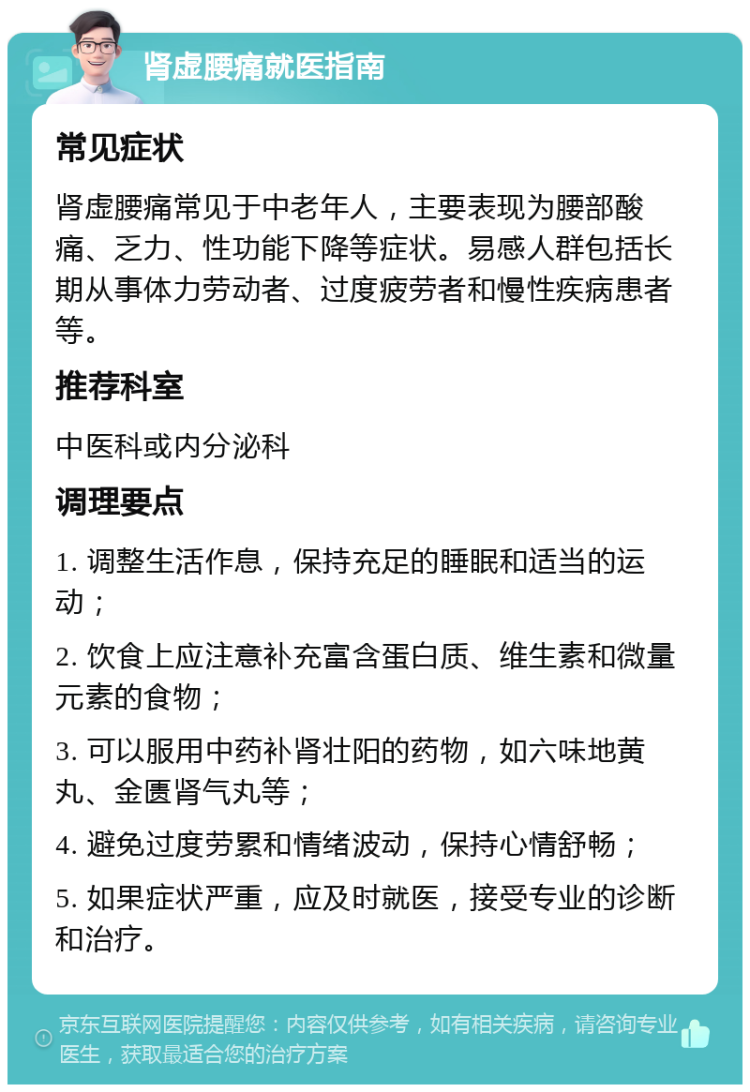 肾虚腰痛就医指南 常见症状 肾虚腰痛常见于中老年人，主要表现为腰部酸痛、乏力、性功能下降等症状。易感人群包括长期从事体力劳动者、过度疲劳者和慢性疾病患者等。 推荐科室 中医科或内分泌科 调理要点 1. 调整生活作息，保持充足的睡眠和适当的运动； 2. 饮食上应注意补充富含蛋白质、维生素和微量元素的食物； 3. 可以服用中药补肾壮阳的药物，如六味地黄丸、金匮肾气丸等； 4. 避免过度劳累和情绪波动，保持心情舒畅； 5. 如果症状严重，应及时就医，接受专业的诊断和治疗。