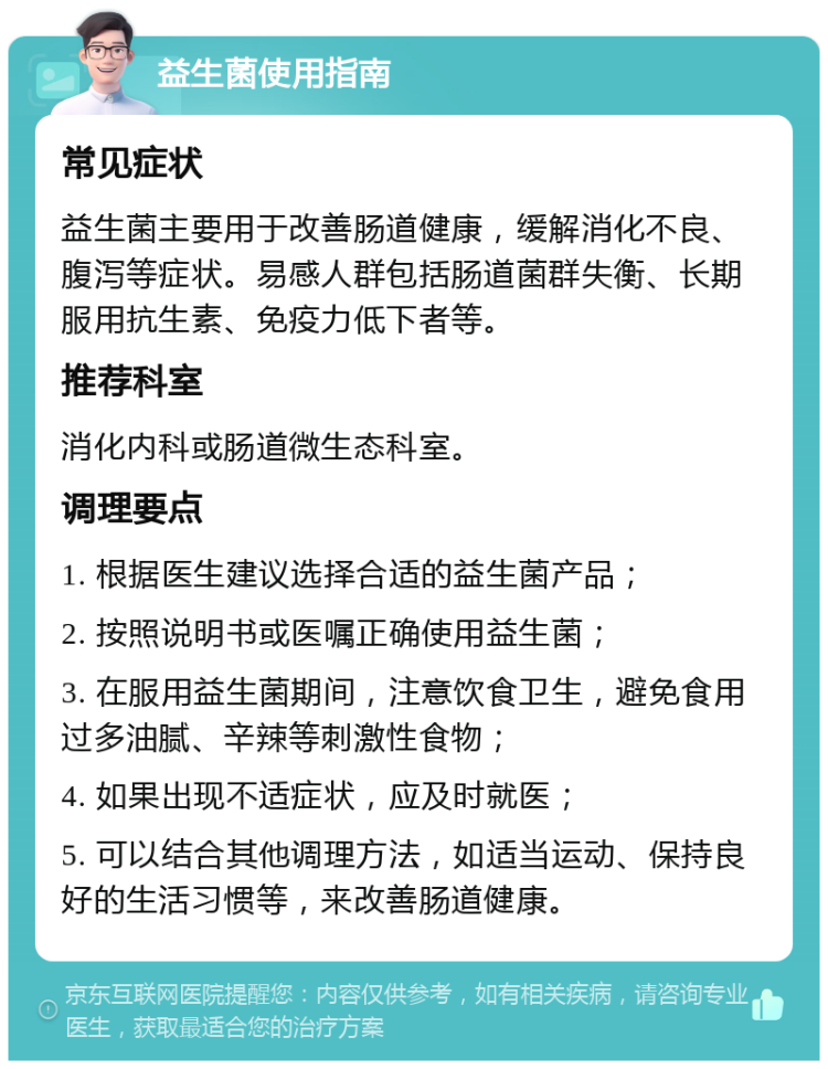 益生菌使用指南 常见症状 益生菌主要用于改善肠道健康，缓解消化不良、腹泻等症状。易感人群包括肠道菌群失衡、长期服用抗生素、免疫力低下者等。 推荐科室 消化内科或肠道微生态科室。 调理要点 1. 根据医生建议选择合适的益生菌产品； 2. 按照说明书或医嘱正确使用益生菌； 3. 在服用益生菌期间，注意饮食卫生，避免食用过多油腻、辛辣等刺激性食物； 4. 如果出现不适症状，应及时就医； 5. 可以结合其他调理方法，如适当运动、保持良好的生活习惯等，来改善肠道健康。