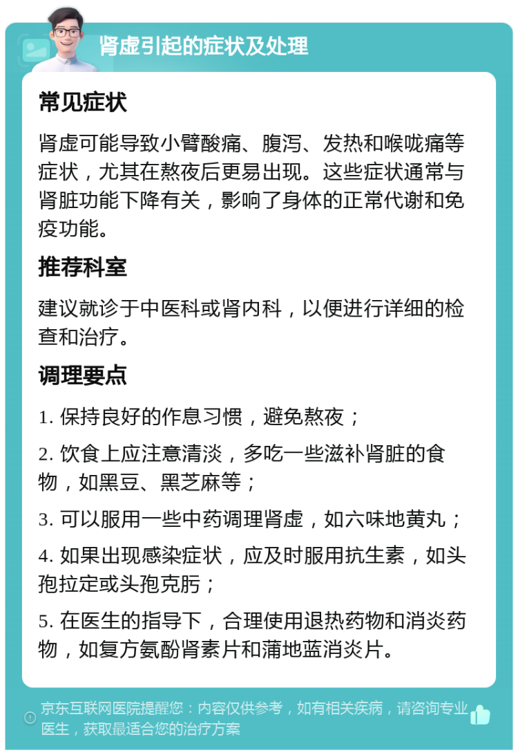 肾虚引起的症状及处理 常见症状 肾虚可能导致小臂酸痛、腹泻、发热和喉咙痛等症状，尤其在熬夜后更易出现。这些症状通常与肾脏功能下降有关，影响了身体的正常代谢和免疫功能。 推荐科室 建议就诊于中医科或肾内科，以便进行详细的检查和治疗。 调理要点 1. 保持良好的作息习惯，避免熬夜； 2. 饮食上应注意清淡，多吃一些滋补肾脏的食物，如黑豆、黑芝麻等； 3. 可以服用一些中药调理肾虚，如六味地黄丸； 4. 如果出现感染症状，应及时服用抗生素，如头孢拉定或头孢克肟； 5. 在医生的指导下，合理使用退热药物和消炎药物，如复方氨酚肾素片和蒲地蓝消炎片。