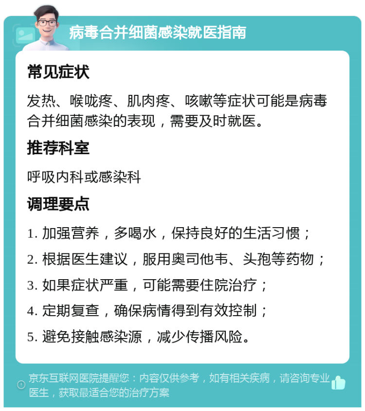 病毒合并细菌感染就医指南 常见症状 发热、喉咙疼、肌肉疼、咳嗽等症状可能是病毒合并细菌感染的表现，需要及时就医。 推荐科室 呼吸内科或感染科 调理要点 1. 加强营养，多喝水，保持良好的生活习惯； 2. 根据医生建议，服用奥司他韦、头孢等药物； 3. 如果症状严重，可能需要住院治疗； 4. 定期复查，确保病情得到有效控制； 5. 避免接触感染源，减少传播风险。