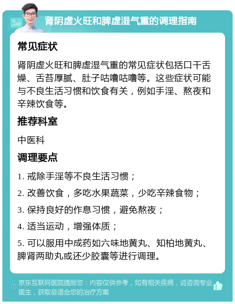 肾阴虚火旺和脾虚湿气重的调理指南 常见症状 肾阴虚火旺和脾虚湿气重的常见症状包括口干舌燥、舌苔厚腻、肚子咕噜咕噜等。这些症状可能与不良生活习惯和饮食有关，例如手淫、熬夜和辛辣饮食等。 推荐科室 中医科 调理要点 1. 戒除手淫等不良生活习惯； 2. 改善饮食，多吃水果蔬菜，少吃辛辣食物； 3. 保持良好的作息习惯，避免熬夜； 4. 适当运动，增强体质； 5. 可以服用中成药如六味地黄丸、知柏地黄丸、脾肾两助丸或还少胶囊等进行调理。