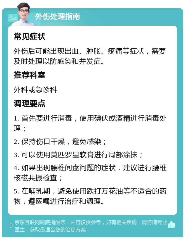 外伤处理指南 常见症状 外伤后可能出现出血、肿胀、疼痛等症状，需要及时处理以防感染和并发症。 推荐科室 外科或急诊科 调理要点 1. 首先要进行消毒，使用碘伏或酒精进行消毒处理； 2. 保持伤口干燥，避免感染； 3. 可以使用莫匹罗星软膏进行局部涂抹； 4. 如果出现腰椎间盘问题的症状，建议进行腰椎核磁共振检查； 5. 在哺乳期，避免使用跌打万花油等不适合的药物，遵医嘱进行治疗和调理。