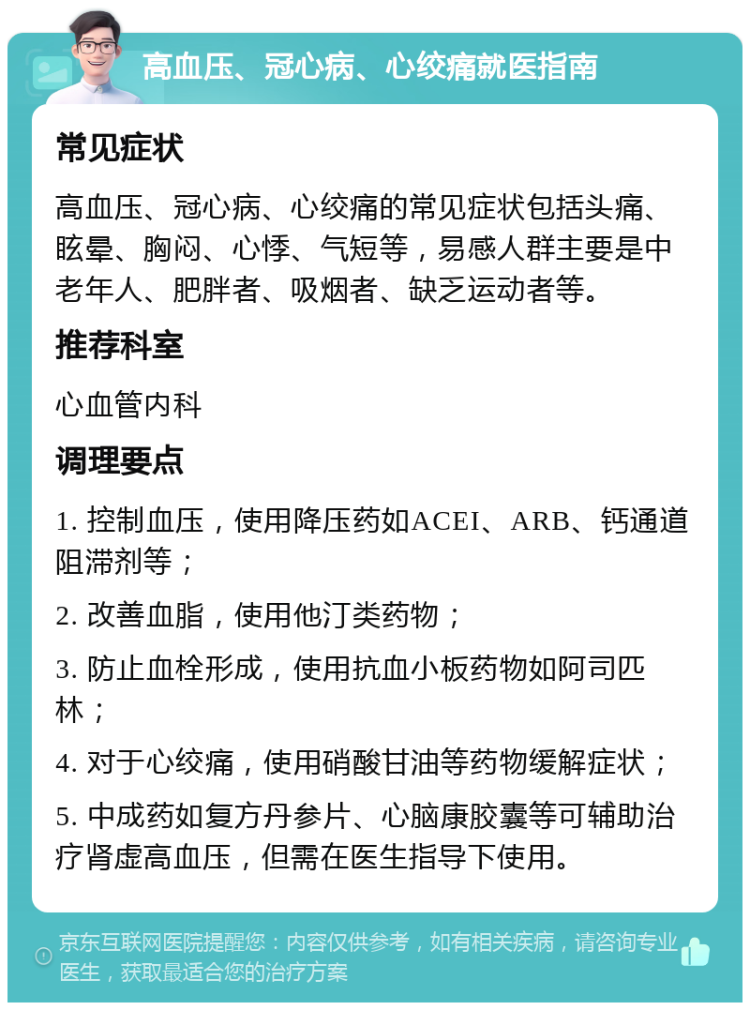 高血压、冠心病、心绞痛就医指南 常见症状 高血压、冠心病、心绞痛的常见症状包括头痛、眩晕、胸闷、心悸、气短等，易感人群主要是中老年人、肥胖者、吸烟者、缺乏运动者等。 推荐科室 心血管内科 调理要点 1. 控制血压，使用降压药如ACEI、ARB、钙通道阻滞剂等； 2. 改善血脂，使用他汀类药物； 3. 防止血栓形成，使用抗血小板药物如阿司匹林； 4. 对于心绞痛，使用硝酸甘油等药物缓解症状； 5. 中成药如复方丹参片、心脑康胶囊等可辅助治疗肾虚高血压，但需在医生指导下使用。