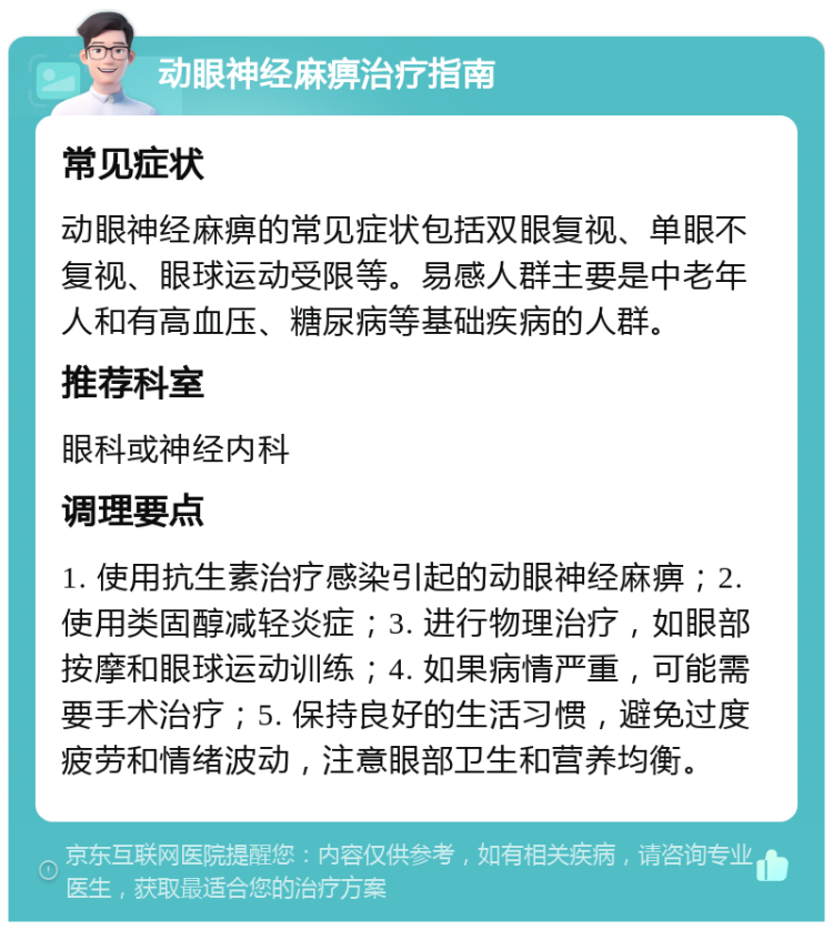 动眼神经麻痹治疗指南 常见症状 动眼神经麻痹的常见症状包括双眼复视、单眼不复视、眼球运动受限等。易感人群主要是中老年人和有高血压、糖尿病等基础疾病的人群。 推荐科室 眼科或神经内科 调理要点 1. 使用抗生素治疗感染引起的动眼神经麻痹；2. 使用类固醇减轻炎症；3. 进行物理治疗，如眼部按摩和眼球运动训练；4. 如果病情严重，可能需要手术治疗；5. 保持良好的生活习惯，避免过度疲劳和情绪波动，注意眼部卫生和营养均衡。