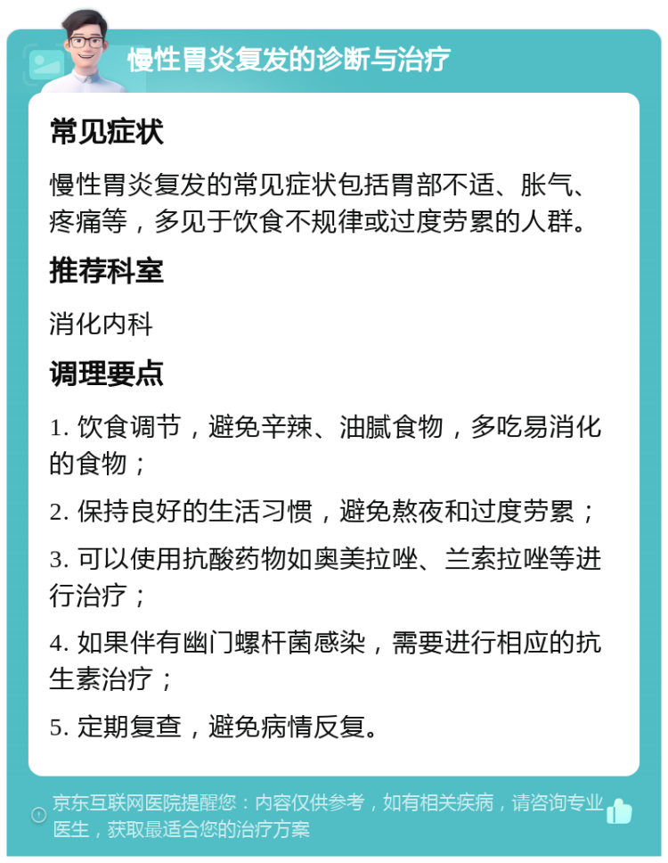 慢性胃炎复发的诊断与治疗 常见症状 慢性胃炎复发的常见症状包括胃部不适、胀气、疼痛等，多见于饮食不规律或过度劳累的人群。 推荐科室 消化内科 调理要点 1. 饮食调节，避免辛辣、油腻食物，多吃易消化的食物； 2. 保持良好的生活习惯，避免熬夜和过度劳累； 3. 可以使用抗酸药物如奥美拉唑、兰索拉唑等进行治疗； 4. 如果伴有幽门螺杆菌感染，需要进行相应的抗生素治疗； 5. 定期复查，避免病情反复。