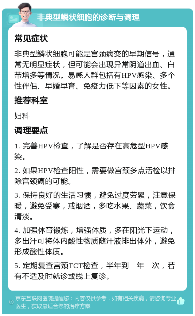 非典型鳞状细胞的诊断与调理 常见症状 非典型鳞状细胞可能是宫颈病变的早期信号，通常无明显症状，但可能会出现异常阴道出血、白带增多等情况。易感人群包括有HPV感染、多个性伴侣、早婚早育、免疫力低下等因素的女性。 推荐科室 妇科 调理要点 1. 完善HPV检查，了解是否存在高危型HPV感染。 2. 如果HPV检查阳性，需要做宫颈多点活检以排除宫颈癌的可能。 3. 保持良好的生活习惯，避免过度劳累，注意保暖，避免受寒，戒烟酒，多吃水果、蔬菜，饮食清淡。 4. 加强体育锻炼，增强体质，多在阳光下运动，多出汗可将体内酸性物质随汗液排出体外，避免形成酸性体质。 5. 定期复查宫颈TCT检查，半年到一年一次，若有不适及时就诊或线上复诊。