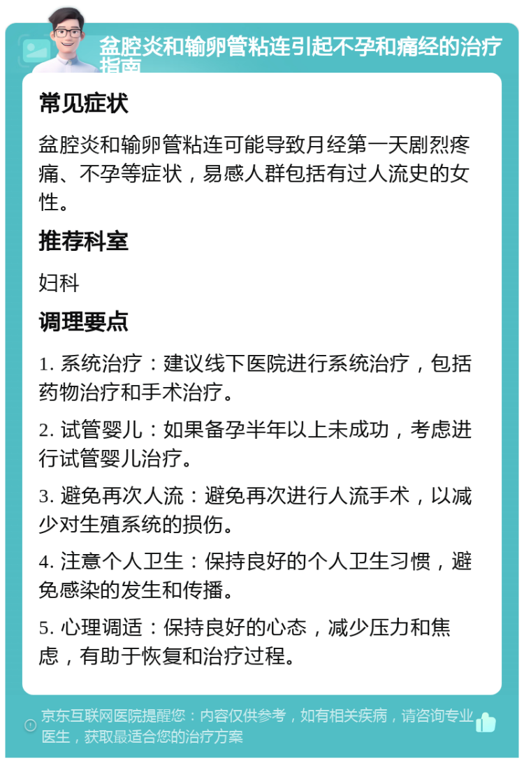 盆腔炎和输卵管粘连引起不孕和痛经的治疗指南 常见症状 盆腔炎和输卵管粘连可能导致月经第一天剧烈疼痛、不孕等症状，易感人群包括有过人流史的女性。 推荐科室 妇科 调理要点 1. 系统治疗：建议线下医院进行系统治疗，包括药物治疗和手术治疗。 2. 试管婴儿：如果备孕半年以上未成功，考虑进行试管婴儿治疗。 3. 避免再次人流：避免再次进行人流手术，以减少对生殖系统的损伤。 4. 注意个人卫生：保持良好的个人卫生习惯，避免感染的发生和传播。 5. 心理调适：保持良好的心态，减少压力和焦虑，有助于恢复和治疗过程。