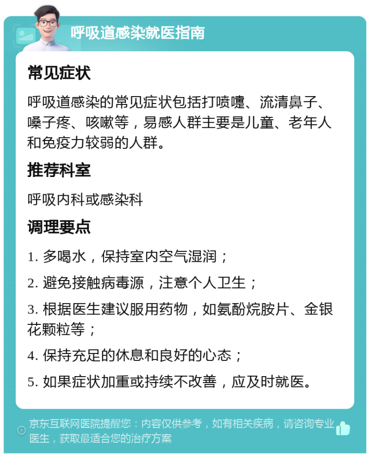 呼吸道感染就医指南 常见症状 呼吸道感染的常见症状包括打喷嚏、流清鼻子、嗓子疼、咳嗽等，易感人群主要是儿童、老年人和免疫力较弱的人群。 推荐科室 呼吸内科或感染科 调理要点 1. 多喝水，保持室内空气湿润； 2. 避免接触病毒源，注意个人卫生； 3. 根据医生建议服用药物，如氨酚烷胺片、金银花颗粒等； 4. 保持充足的休息和良好的心态； 5. 如果症状加重或持续不改善，应及时就医。