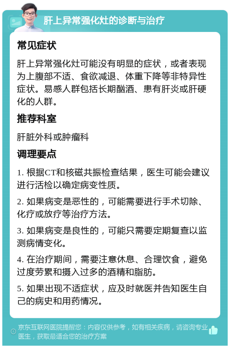 肝上异常强化灶的诊断与治疗 常见症状 肝上异常强化灶可能没有明显的症状，或者表现为上腹部不适、食欲减退、体重下降等非特异性症状。易感人群包括长期酗酒、患有肝炎或肝硬化的人群。 推荐科室 肝脏外科或肿瘤科 调理要点 1. 根据CT和核磁共振检查结果，医生可能会建议进行活检以确定病变性质。 2. 如果病变是恶性的，可能需要进行手术切除、化疗或放疗等治疗方法。 3. 如果病变是良性的，可能只需要定期复查以监测病情变化。 4. 在治疗期间，需要注意休息、合理饮食，避免过度劳累和摄入过多的酒精和脂肪。 5. 如果出现不适症状，应及时就医并告知医生自己的病史和用药情况。