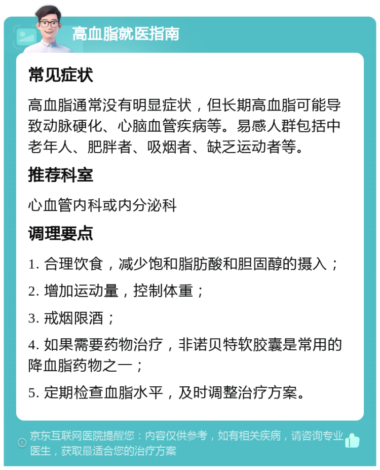 高血脂就医指南 常见症状 高血脂通常没有明显症状，但长期高血脂可能导致动脉硬化、心脑血管疾病等。易感人群包括中老年人、肥胖者、吸烟者、缺乏运动者等。 推荐科室 心血管内科或内分泌科 调理要点 1. 合理饮食，减少饱和脂肪酸和胆固醇的摄入； 2. 增加运动量，控制体重； 3. 戒烟限酒； 4. 如果需要药物治疗，非诺贝特软胶囊是常用的降血脂药物之一； 5. 定期检查血脂水平，及时调整治疗方案。