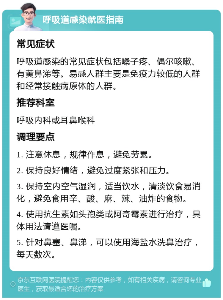 呼吸道感染就医指南 常见症状 呼吸道感染的常见症状包括嗓子疼、偶尔咳嗽、有黄鼻涕等。易感人群主要是免疫力较低的人群和经常接触病原体的人群。 推荐科室 呼吸内科或耳鼻喉科 调理要点 1. 注意休息，规律作息，避免劳累。 2. 保持良好情绪，避免过度紧张和压力。 3. 保持室内空气湿润，适当饮水，清淡饮食易消化，避免食用辛、酸、麻、辣、油炸的食物。 4. 使用抗生素如头孢类或阿奇霉素进行治疗，具体用法请遵医嘱。 5. 针对鼻塞、鼻涕，可以使用海盐水洗鼻治疗，每天数次。